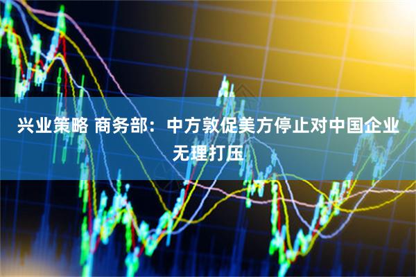 兴业策略 商务部：中方敦促美方停止对中国企业无理打压