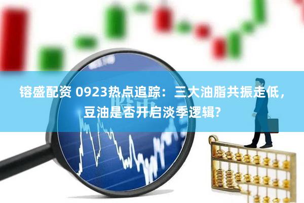 镕盛配资 0923热点追踪：三大油脂共振走低，豆油是否开启淡季逻辑?