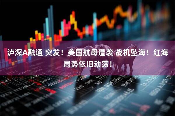 泸深A融通 突发！美国航母遭袭 战机坠海！红海局势依旧动荡！