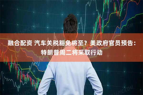 融合配资 汽车关税豁免将至？美政府官员预告：特朗普周二将采取行动