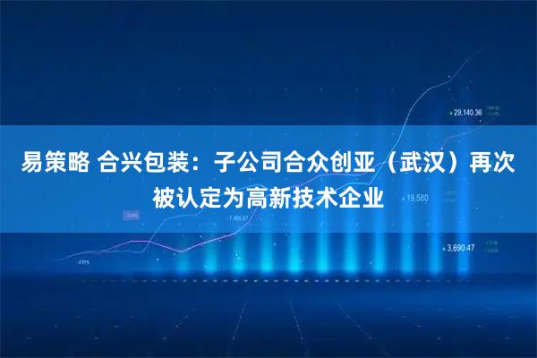 易策略 合兴包装：子公司合众创亚（武汉）再次被认定为高新技术企业