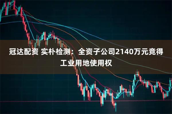 冠达配资 实朴检测：全资子公司2140万元竞得工业用地使用权