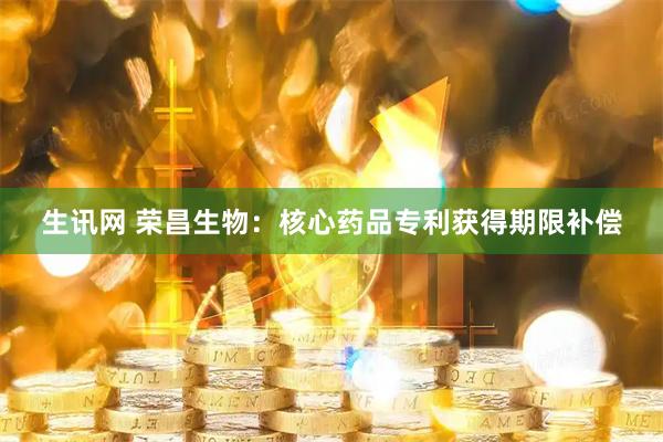 生讯网 荣昌生物：核心药品专利获得期限补偿