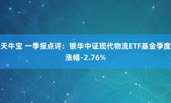 天牛宝 一季报点评：银华中证现代物流ETF基金季度涨幅-2.76%