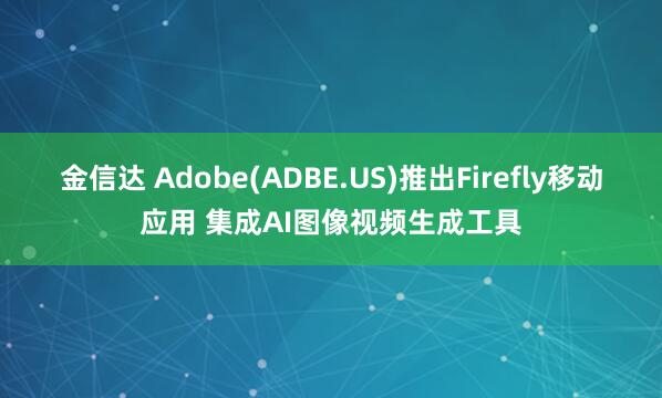 金信达 Adobe(ADBE.US)推出Firefly移动应用 集成AI图像视频生成工具