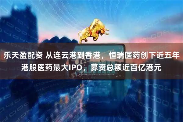 乐天盈配资 从连云港到香港，恒瑞医药创下近五年港股医药最大IPO，募资总额近百亿港元