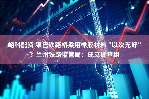 峪科配资 银巴铁路桥梁用橡胶材料“以次充好”？兰州铁路监管局：成立调查组