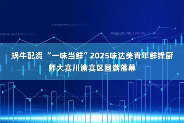 蜗牛配资 “一味当鲜”2025味达美青年鲜锋厨师大赛川渝赛区圆满落幕