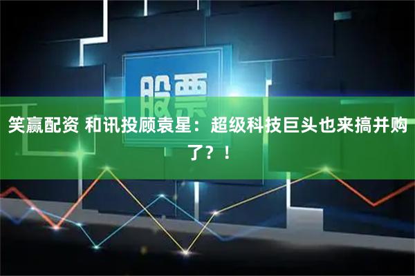 笑赢配资 和讯投顾袁星：超级科技巨头也来搞并购了？！
