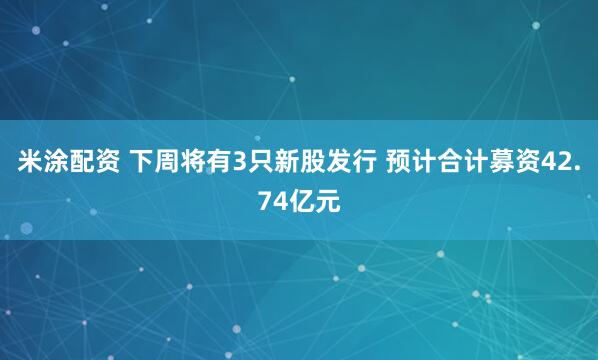 米涂配资 下周将有3只新股发行 预计合计募资42.74亿元