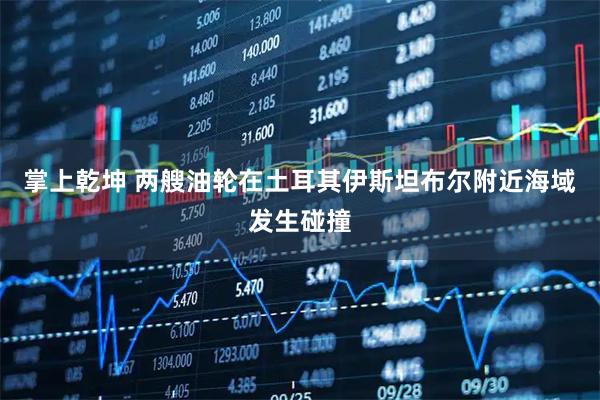 掌上乾坤 两艘油轮在土耳其伊斯坦布尔附近海域发生碰撞