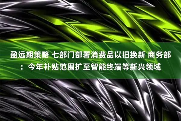 盈远期策略 七部门部署消费品以旧换新 商务部：今年补贴范围扩至智能终端等新兴领域