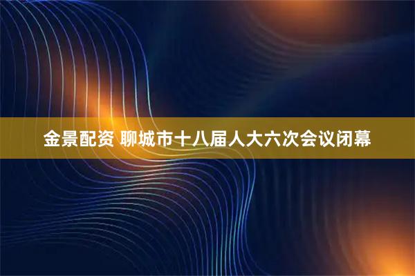 金景配资 聊城市十八届人大六次会议闭幕