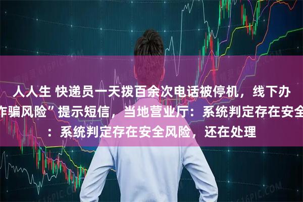 人人生 快递员一天拨百余次电话被停机，线下办理复机后收到“诈骗风险”提示短信，当地营业厅：系统判定存在安全风险，还在处理