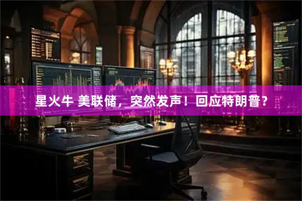 星火牛 美联储，突然发声！回应特朗普？