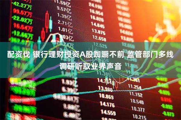 配资伐 银行理财投资A股踟蹰不前 监管部门多线调研听取业界声音