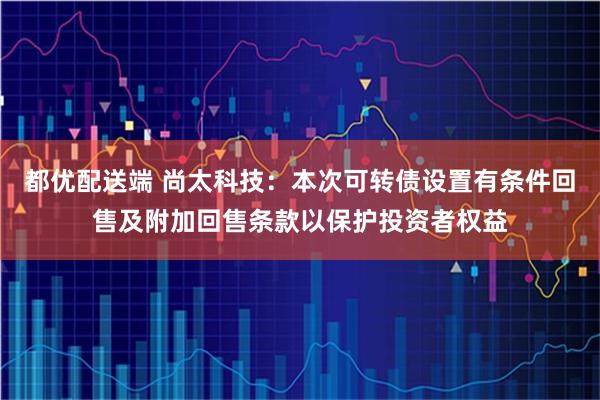 都优配送端 尚太科技：本次可转债设置有条件回售及附加回售条款以保护投资者权益