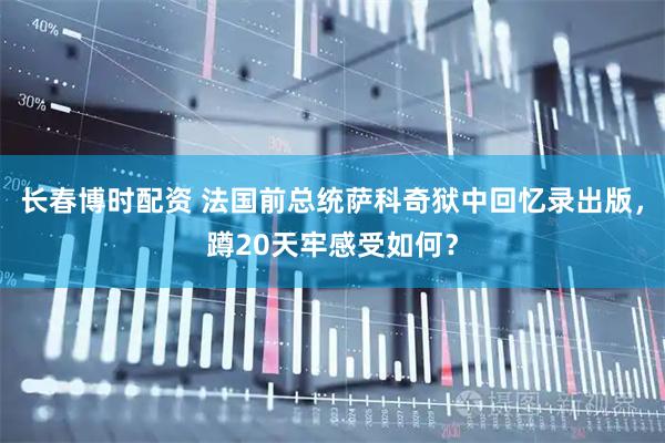 长春博时配资 法国前总统萨科奇狱中回忆录出版，蹲20天牢感受如何？