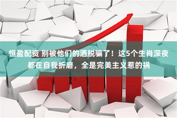 恒盈配资 别被他们的洒脱骗了！这5个生肖深夜都在自我折磨，全是完美主义惹的祸