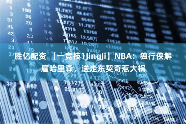胜亿配资 【一竞技1JingJi】NBA：独行侠解雇哈里森，送走东契奇惹大祸