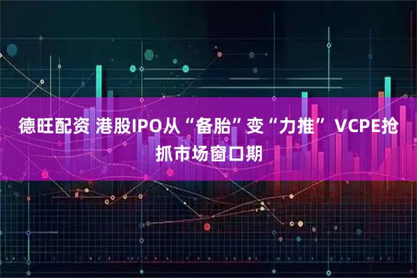 德旺配资 港股IPO从“备胎”变“力推” VCPE抢抓市场窗口期