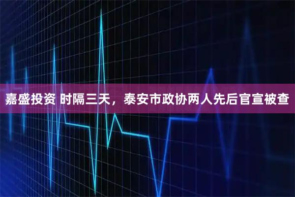 嘉盛投资 时隔三天，泰安市政协两人先后官宣被查