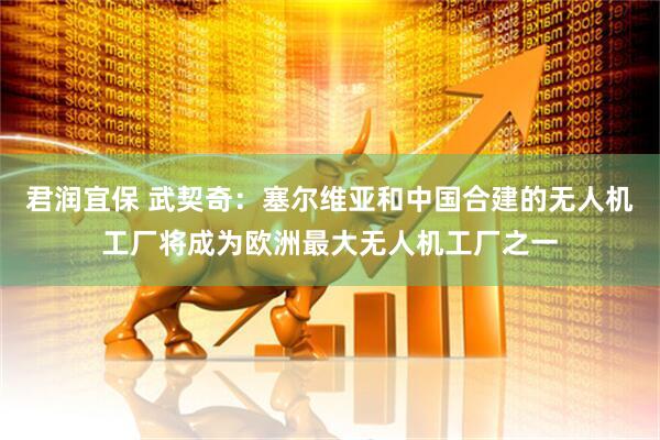 君润宜保 武契奇：塞尔维亚和中国合建的无人机工厂将成为欧洲最大无人机工厂之一